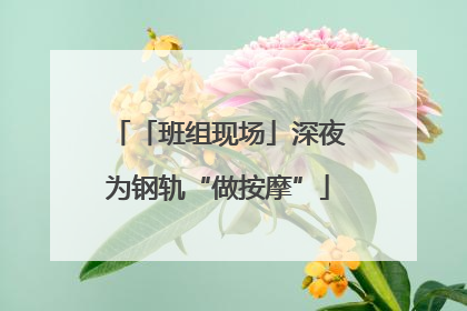 「班组现场」深夜为钢轨“做按摩”