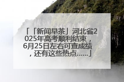 「新闻早茶」河北省2025年高考顺利结束，6月25日左右可查成绩，还有这些热点……