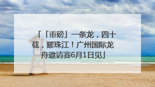 「重磅」一条龙，四十载，耀珠江！广州国际龙舟邀请赛6月1日见
