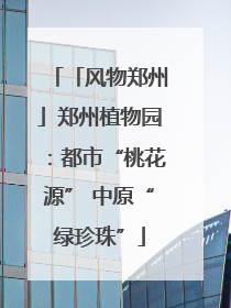 「风物郑州」郑州植物园：都市“桃花源” 中原“绿珍珠”