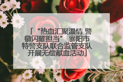 “热血汇聚温情 警徽闪耀担当” 襄阳市特警支队联合监管支队开展无偿献血活动