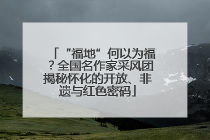 “福地”何以为福？全国名作家采风团揭秘怀化的开放、非遗与红色密码