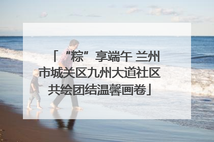 “粽”享端午 兰州市城关区九州大道社区共绘团结温馨画卷