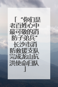 “你们是老百姓心中最可敬的消防子弟兵” 长沙市消防救援支队完成龙山抗洪使命归队