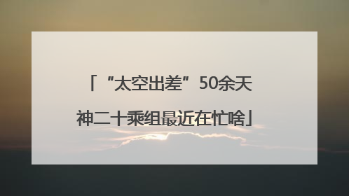 “太空出差”50余天 神二十乘组最近在忙啥