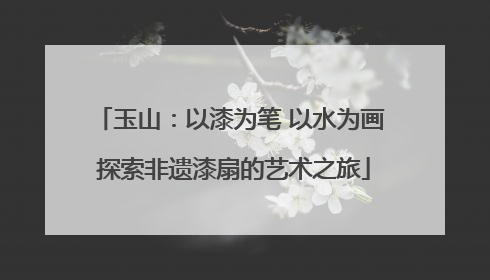 玉山：以漆为笔 以水为画 探索非遗漆扇的艺术之旅