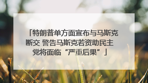 特朗普单方面宣布与马斯克断交 警告马斯克若资助民主党将面临“严重后果”