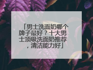 男士洗面奶哪个牌子最好？十大男士顶级洗面奶推荐，清洁能力好