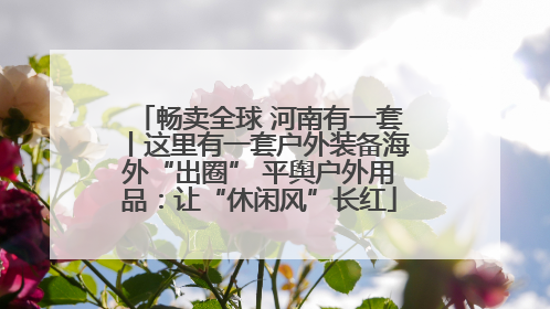 畅卖全球 河南有一套丨这里有一套户外装备海外“出圈” 平舆户外用品：让“休闲风”长红