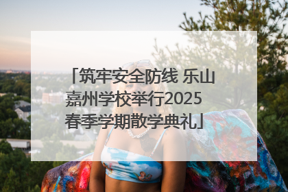 筑牢安全防线 乐山嘉州学校举行2025春季学期散学典礼