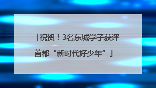祝贺！3名东城学子获评首都“新时代好少年”