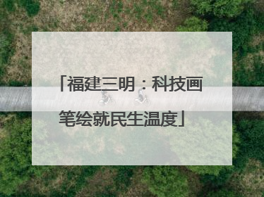 福建三明：科技画笔绘就民生温度