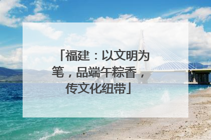 福建：以文明为笔，品端午粽香，传文化纽带