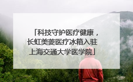 科技守护医疗健康，长虹美菱医疗冰箱入驻上海交通大学医学院