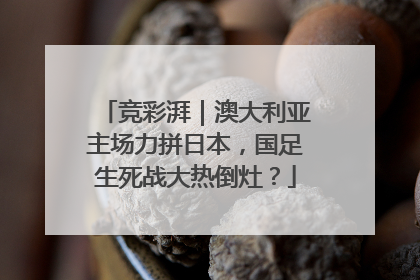 竞彩湃｜澳大利亚主场力拼日本，国足生死战大热倒灶？