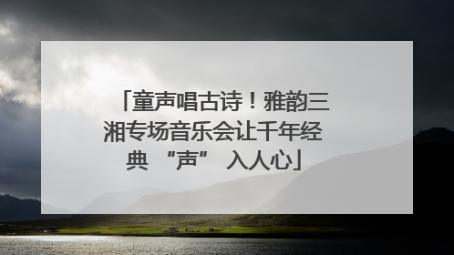 童声唱古诗！雅韵三湘专场音乐会让千年经典 “声” 入人心