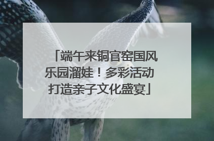 端午来铜官窑国风乐园溜娃！多彩活动打造亲子文化盛宴