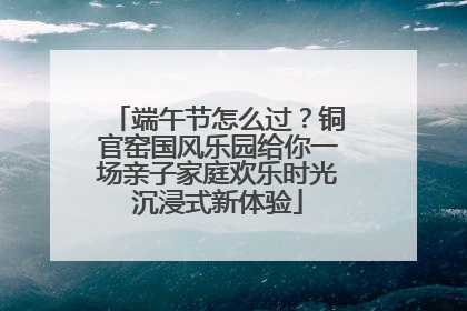 端午节怎么过？铜官窑国风乐园给你一场亲子家庭欢乐时光沉浸式新体验