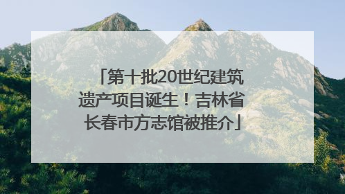 第十批20世纪建筑遗产项目诞生！吉林省长春市方志馆被推介