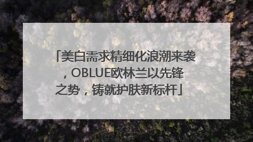 美白需求精细化浪潮来袭，OBLUE欧林兰以先锋之势，铸就护肤新标杆