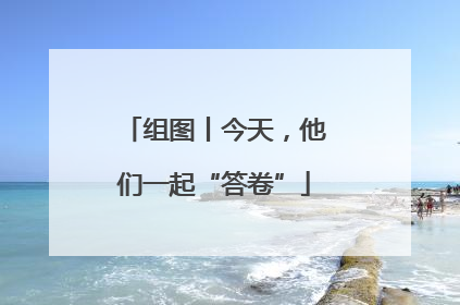 组图丨今天，他们一起“答卷”