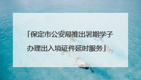 保定市公安局推出暑期学子办理出入境证件延时服务