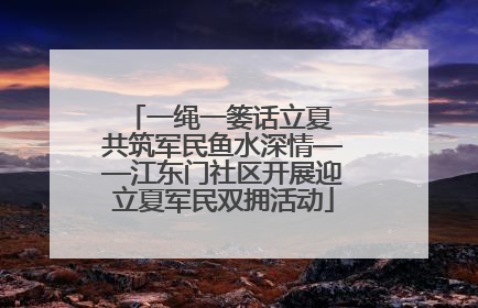 一绳一篓话立夏 共筑军民鱼水深情——江东门社区开展迎立夏军民双拥活动