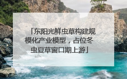 东阳光鲜虫草构建规模化产业模型，占位冬虫夏草窗口期上游