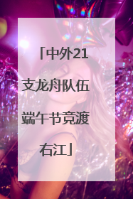 中外21支龙舟队伍端午节竞渡右江