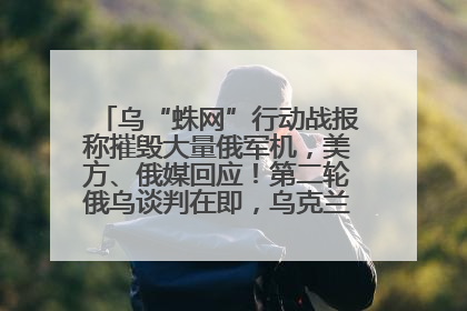 乌“蛛网”行动战报称摧毁大量俄军机，美方、俄媒回应！第二轮俄乌谈判在即，乌克兰提出三大诉求