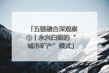 五链融合深观察⑤丨永兴白银的“城市矿产”模式
