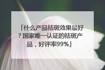什么产品祛斑效果最好？国家唯一认证的祛斑产品，好评率99%