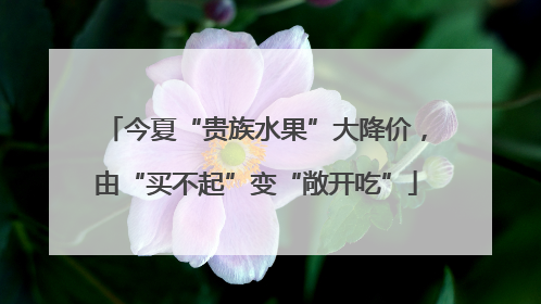 今夏“贵族水果”大降价，由“买不起”变“敞开吃”