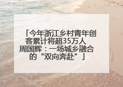 今年浙江乡村青年创客累计将超35万人 周国辉：一场城乡融合的“双向奔赴”