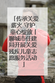 传承关爱薪火 守护童心绽放丨聊城市住建局开展关爱残疾儿童志愿服务活动