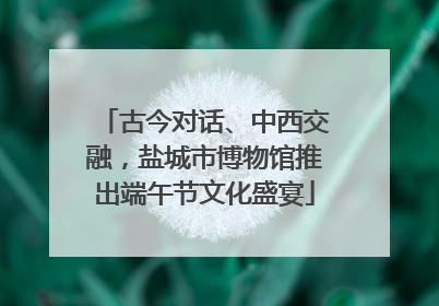 古今对话、中西交融，盐城市博物馆推出端午节文化盛宴