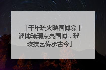 千年琉火映国博⑥｜淄博琉璃点亮国博，璀璨技艺传承古今