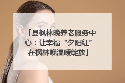 县枫林晚养老服务中心：让幸福“夕阳红”在枫林晚温暖绽放