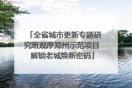 全省城市更新专题研究班观摩郑州示范项目 解锁老城焕新密码