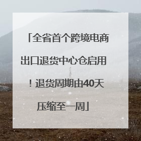 全省首个跨境电商出口退货中心仓启用！退货周期由40天压缩至一周