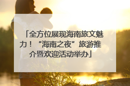 全方位展现海南旅文魅力！“海南之夜”旅游推介暨欢迎活动举办