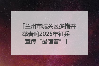 兰州市城关区多措并举奏响2025年征兵宣传“最强音”