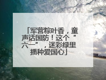 军营粽叶香，童声话国防！这个“六一”，迷彩绿里播种爱国心