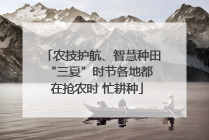 农技护航、智慧种田 “三夏”时节各地都在抢农时 忙耕种