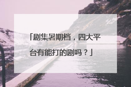 剧集暑期档，四大平台有能打的剧吗？