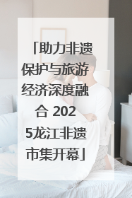 助力非遗保护与旅游经济深度融合 2025龙江非遗市集开幕