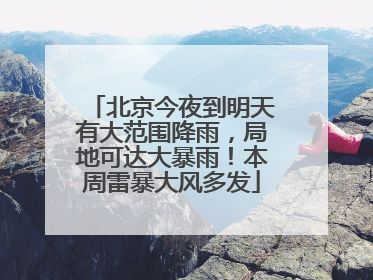 北京今夜到明天有大范围降雨，局地可达大暴雨！本周雷暴大风多发