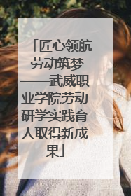 匠心领航 劳动筑梦——武威职业学院劳动研学实践育人取得新成果