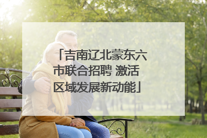 吉南辽北蒙东六市联合招聘 激活区域发展新动能
