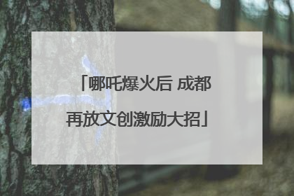 哪吒爆火后 成都再放文创激励大招